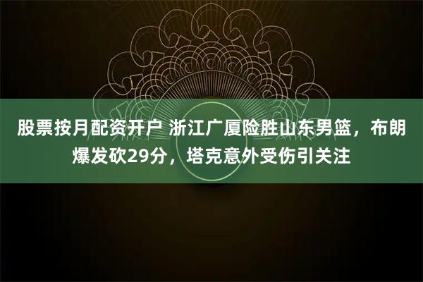 股票按月配资开户 浙江广厦险胜山东男篮，布朗爆发砍29分，塔克意外受伤引关注