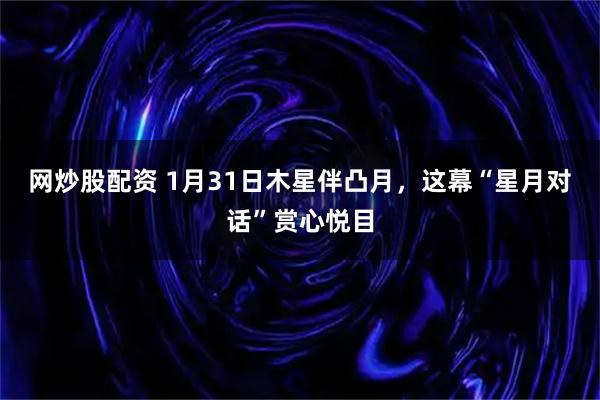 网炒股配资 1月31日木星伴凸月，这幕“星月对话”赏心悦目