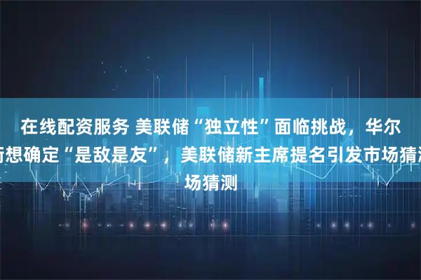 在线配资服务 美联储“独立性”面临挑战,华尔街想确定“是敌是友”,美联储新主席提名引发市场猜测