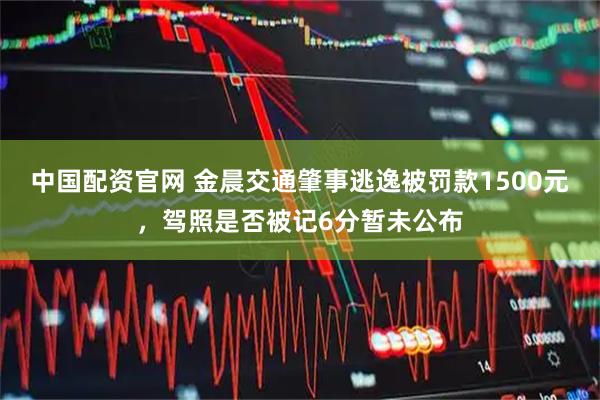 中国配资官网 金晨交通肇事逃逸被罚款1500元，驾照是否被记6分暂未公布