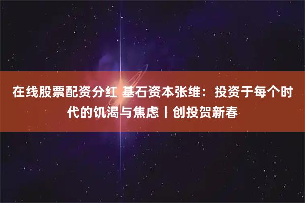 在线股票配资分红 基石资本张维：投资于每个时代的饥渴与焦虑丨创投贺新春