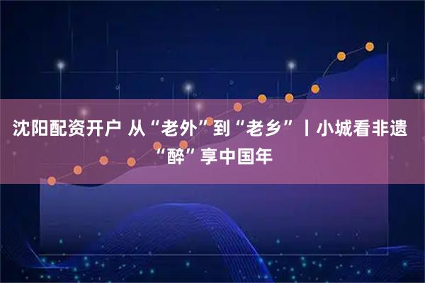 沈阳配资开户 从“老外”到“老乡”丨小城看非遗 “醉”享中国年