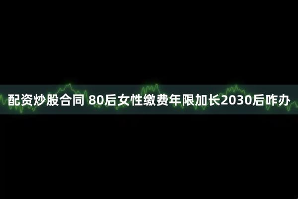 配资炒股合同 80后女性缴费年限加长2030后咋办