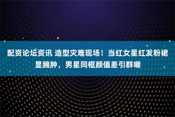 配资论坛资讯 造型灾难现场！当红女星红发粉裙显臃肿，男星同框颜值差引群嘲