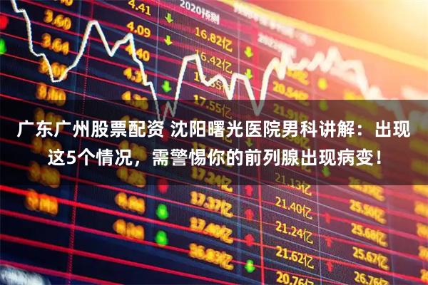 广东广州股票配资 沈阳曙光医院男科讲解:出现这5个情况,需警惕你的前列腺出现病变!