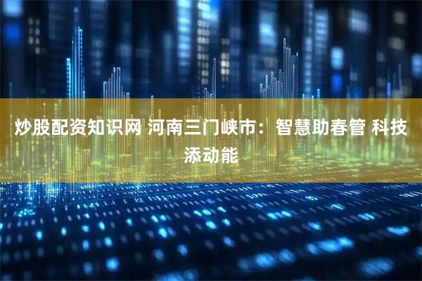 炒股配资知识网 河南三门峡市：智慧助春管 科技添动能