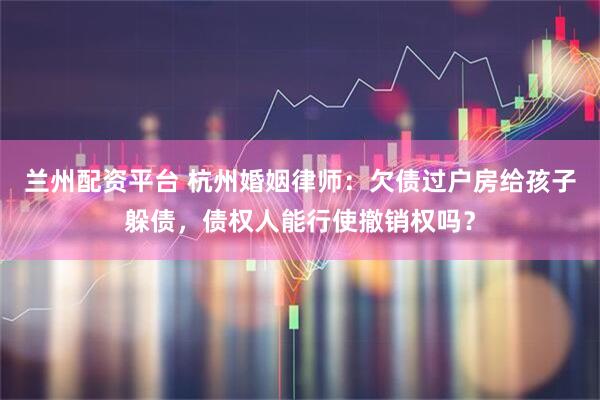 兰州配资平台 杭州婚姻律师：欠债过户房给孩子躲债，债权人能行使撤销权吗？