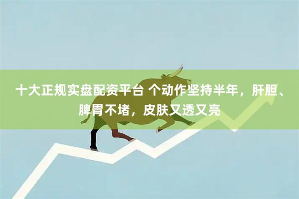 十大正规实盘配资平台 个动作坚持半年，肝胆、脾胃不堵，皮肤又透又亮